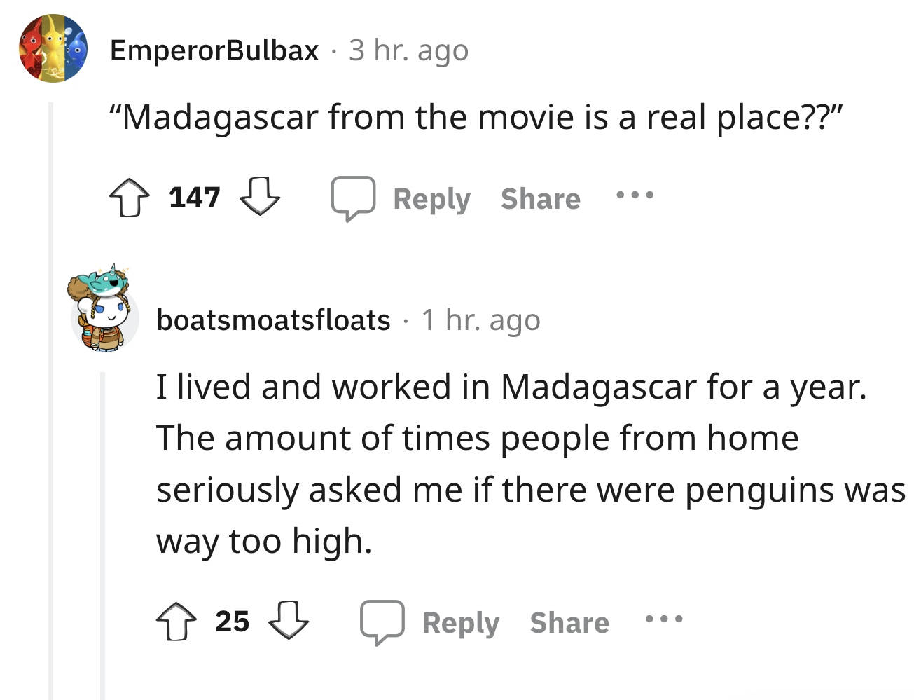 angle - EmperorBulbax 3 hr. ago "Madagascar from the movie is a real place??" 147 boatsmoatsfloats 1 hr. ago I lived and worked in Madagascar for a year. The amount of times people from home seriously asked me if there were penguins was way too high. 25